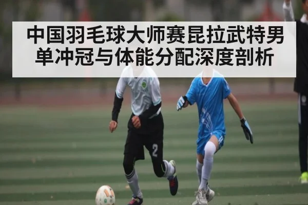 中国羽毛球大师赛昆拉武特男单冲冠与体能分配深度剖析