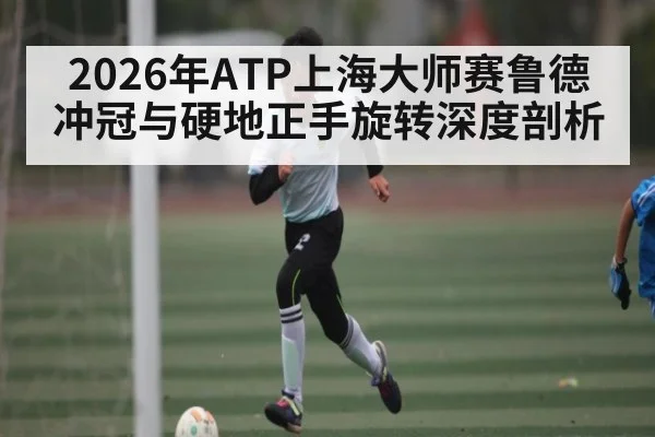 2026年ATP上海大师赛鲁德冲冠与硬地正手旋转深度剖析